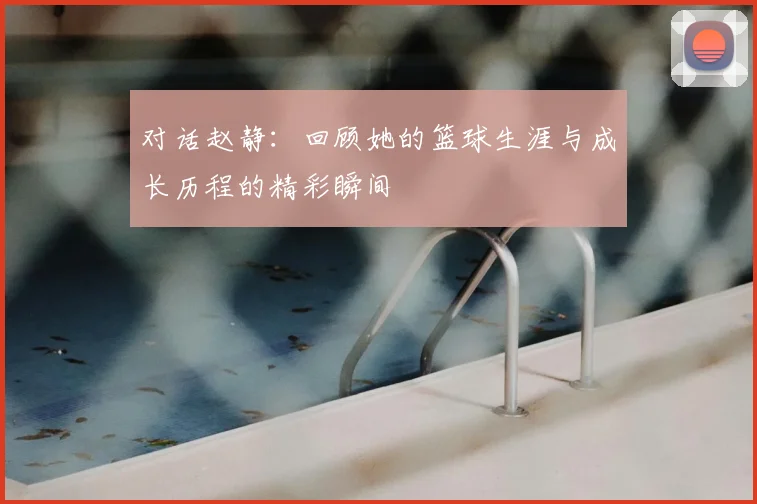对话赵静：回顾她的篮球生涯与成长历程的精彩瞬间