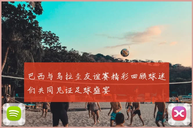 巴西与乌拉圭友谊赛精彩回顾球迷们共同见证足球盛宴