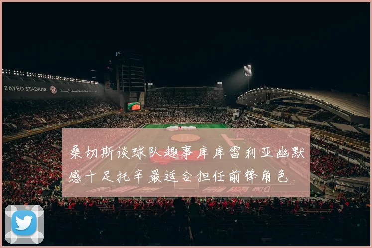 桑切斯谈球队趣事库库雷利亚幽默感十足托辛最适合担任前锋角色