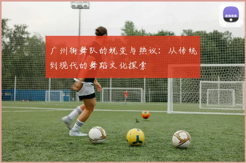 广州街舞队的蜕变与热议：从传统到现代的舞蹈文化探索